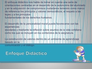 El enfoque didáctico nos habla de tomar en cuenta una serie de
orientaciones centradas en el desarrollo de la autonomía del alumnado
y en la adquisición de compromisos ciudadanos teniendo como marco
de referencia los principios y valores democráticos, el respeto a las
leyes y a los principios
fundamentales de los derechos humanos.
El desarrollo de la personalidad moral puede favorecerse con las
experiencias
escolares y mediante la reflexión sobre asuntos de la vida cotidiana
como los que se incluyen en los contenidos de la asignatura.
La construcción de valores dentro de un ambiente de aprendizaje
basado en la
comunicación y el diálogo.
 