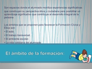 Son espacios donde el alumnado moviliza experiencias significativas
que construyen su perspectiva ética y ciudadana para posibilitar un
aprendizaje significativo que contribuye al desarrollo integral de la
persona
Los ámbitos que se proponen para favorecer la Formación Cívica y
Ética son:
• El aula.
• El trabajo transversal.
• El ambiente escolar.
• La vida cotidiana del alumnado
 
