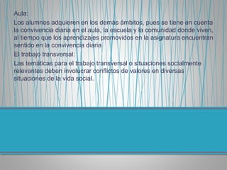 Aula:
Los alumnos adquieren en los demás ámbitos, pues se tiene en cuenta
la convivencia diaria en el aula, la escuela y la comunidad donde viven,
al tiempo que los aprendizajes promovidos en la asignatura encuentran
sentido en la convivencia diaria
El trabajo transversal:
Las temáticas para el trabajo transversal o situaciones socialmente
relevantes deben involucrar conflictos de valores en diversas
situaciones de la vida social.
 