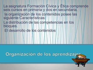 La asignatura Formación Cívica y Ética comprende
seis cursos en primaria y dos en secundaria.
la organización de los contenidos posee las
siguiente Características:
La distribución de las competencias en los
bloques.
El desarrollo de los contenidos
 