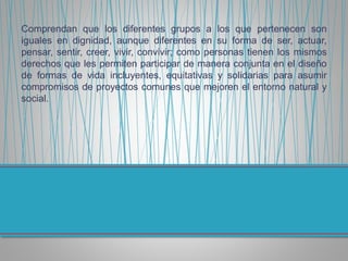 Comprendan que los diferentes grupos a los que pertenecen son
iguales en dignidad, aunque diferentes en su forma de ser, actuar,
pensar, sentir, creer, vivir, convivir; como personas tienen los mismos
derechos que les permiten participar de manera conjunta en el diseño
de formas de vida incluyentes, equitativas y solidarias para asumir
compromisos de proyectos comunes que mejoren el entorno natural y
social.
 