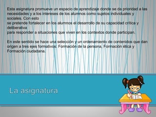 Esta asignatura promueve un espacio de aprendizaje donde se da prioridad a las
necesidades y a los intereses de los alumnos como sujetos individuales y
sociales. Con esto
se pretende fortalecer en los alumnos el desarrollo de su capacidad crítica y
deliberativa
para responder a situaciones que viven en los contextos donde participan.
En este sentido se hace una selección y un ordenamiento de contenidos que dan
origen a tres ejes formativos: Formación de la persona, Formación ética y
Formación ciudadana.
 