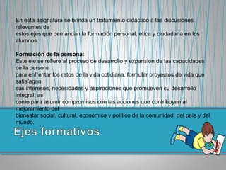 En esta asignatura se brinda un tratamiento didáctico a las discusiones
relevantes de
estos ejes que demandan la formación personal, ética y ciudadana en los
alumnos.
Formación de la persona:
Este eje se refiere al proceso de desarrollo y expansión de las capacidades
de la persona
para enfrentar los retos de la vida cotidiana, formular proyectos de vida que
satisfagan
sus intereses, necesidades y aspiraciones que promueven su desarrollo
integral, así
como para asumir compromisos con las acciones que contribuyen al
mejoramiento del
bienestar social, cultural, económico y político de la comunidad, del país y del
mundo.
 