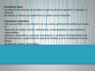 Formacion etica:
La intención de este eje es contribuir a que los alumnos aprecien y asuman un
conjunto
de valores y normas que conforman un orden social incluyente.
Formación ciudadana
Este eje se refiere a la promoción de una cultura política democrática que busca
el
desarrollo de sujetos críticos, deliberativos, emprendedores, comprometidos,
responsables,
solidarios, dispuestos a participar activamente y contribuir al fortalecimiento de
las instituciones y organizaciones gubernamentales y de la sociedad civil en un
Estado
de derecho, social y democrático.
 