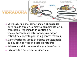  La vibradora tiene como función eliminar las
  burbujas de aire en la mezcla al momento de su
  colocación, reduciendo la cantidad de
  vacíos, logrando de esta forma, una mejor
  calidad de concreto por las siguientes razones:
 Menos vacíos evitando el ingreso de sustancias
  que puedan corroer el acero de refuerzo.
 Adherencia del concreto al acero de refuerzo
 - Mejora la estética de la superficie.
 