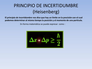 PRINCIPIO DE INCERTIDUMBRE
                 (Heisenberg)
El principio de incertidumbre nos dice que hay un límite en la precisión con el cual
podemos determinar al mismo tiempo la posición y el momento de una partícula.
                En forma matemática se puede expresar como :
 