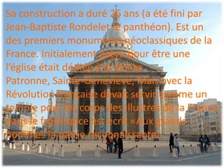 Sa construction a duré 26 ans (a été fini par
Jean-Baptiste Rondelet le panthéon). Est un
des premiers monuments néoclassiques de la
France. Initialement prévu pour être une
l’église était dédiée à la Sainte
Patronne, Sainte-Geneviève, Mais avec la
Révolution française devait servir comme un
temple pour les corps des illustres de la France
dans le frontispice est ecrit «Aux grands
hommes la patrie reconnaissante»
 