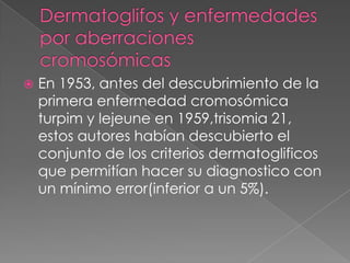 Dermatoglifos y enfermedades por aberraciones cromosómicas En 1953, antes del descubrimiento de la primera enfermedad cromosómica turpim y lejeune en 1959,trisomia 21, estos autores habían descubierto el conjunto de los criterios dermatoglificos que permitían hacer su diagnostico con un mínimo error(inferior a un 5%). 