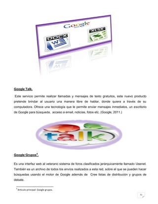 Google Talk.

Este servicio permite realizar llamadas y mensajes de texto gratuitos, este nuevo producto
pretende brindar al usuario una manera libre de hablar, donde quiera a través de su
computadora. Ofrece una tecnología que le permite enviar mensajes inmediatos, un escritorio
de Google para búsqueda, acceso a email, noticias, fotos etc. (Google, 2011.)




Google Grupos4.

Es una interfaz web al veterano sistema de foros clasificados jerárquicamente llamado Usenet.
También es un archivo de todos los envíos realizados a esta red, sobre el que se pueden hacer
búsquedas usando el motor de Google además de Cree listas de distribución y grupos de
debate.

 4
     Articulo principal: Google grupos.
                                                                                        11
 