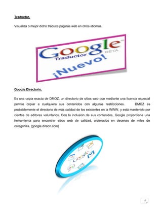 Traductor.

Visualiza o mejor dicho traduce páginas web en otros idiomas.




Google Directorio.

Es una copia exacta de DMOZ, un directorio de sitios web que mediante una licencia especial
permie copiar a cualquiera sus contenidos con algunas restricciones.             DMOZ es
probablemente el directorio de más calidad de los existentes en la WWW, y está mantenido por
cientos de editores voluntarios. Con la inclusión de sus contenidos, Google proporciona una
herramienta para encontrar sitios web de calidad, ordenados en decenas de miles de
categorías. (google.dirson.com)




                                                                                       12
 