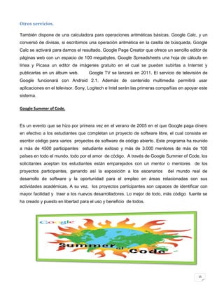 Otros servicios.

También dispone de una calculadora para operaciones aritméticas básicas, Google Calc, y un
conversó de divisas, si escribimos una operación aritmética en la casilla de búsqueda, Google
Calc se activará para darnos el resultado. Google Page Creator que ofrece un sencillo editor de
páginas web con un espacio de 100 megabytes, Google Spreadsheets una hoja de cálculo en
línea y Picasa un editor de imágenes gratuito en el cual se pueden subirlas a Internet y
publicarlas en un álbum web.       Google TV se lanzará en 2011. El servicio de televisión de
Google funcionará con Android 2.1. Además de contenido multimedia permitirá usar
aplicaciones en el televisor. Sony, Logitech e Intel serán las primeras compañías en apoyar este
sistema.

Google Summer of Code.


Es un evento que se hizo por primera vez en el verano de 2005 en el que Google paga dinero
en efectivo a los estudiantes que completan un proyecto de software libre, el cual consiste en
escribir código para varios proyectos de software de código abierto. Este programa ha reunido
a más de 4500 participantes estudiante exitoso y más de 3.000 mentores de más de 100
países en todo el mundo, todo por el amor de código. A través de Google Summer of Code, los
solicitantes aceptan los estudiantes están emparejados con un mentor o mentores          de los
proyectos participantes, ganando así la exposición a los escenarios        del mundo real de
desarrollo de software y la oportunidad para el empleo en áreas relacionadas con sus
actividades académicas. A su vez, los proyectos participantes son capaces de identificar con
mayor facilidad y traer a los nuevos desarrolladores. Lo mejor de todo, más código fuente se
ha creado y puesto en libertad para el uso y beneficio de todos.




                                                                                           15
 