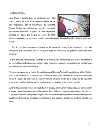 Antecedentes.

Larry Page y Sergey Brin se conocieron en 1995,
cuando tenían 24 y 23 años respectivamente, en un
acto organizado por la Universidad de Stanford.
Ambos tenían un objetivo en común: conseguir
información relevante a partir de una importante
cantidad de datos, por lo que en enero de 1996
iniciaron una colaboración mutua para formar un buscador llamado BackRub. (Maetros del web,
2005)

    Por lo que Larry empezó a trabajar en la forma de conseguir en su entorno que               los
servidores que funcionara con PC de gama baja, no necesitará de potentes máquinas para
funcionar.

Un año después, la tecnología utilizada por BackRub para analizar las ligas (links) empezaba a
ser conocida en todo el campus, debido a ello obtuvieron una gran reputación esta sería la base
sobre la que se construiría Google.

El nombre proviene de un juego de palabras con el término "googol", acuñado por Milton Sirotta,
sobrino del matemático norteamericano Edward Kasner, para referirse al número representado
por un 1 seguido de 100 ceros. El uso del término refleja la misión de la compañía de organizar
la inmensa cantidad de información disponible en el mundo y al servició en un sitio.

Durante los primeros meses de 1998, Larry y Sergey continuaron trabajando para perfeccionar
la tecnología de búsqueda que habían desarrollado, utilizaron sus dormitorios como oficinas por
la escasa infraestructura que tenían pero aun así iniciaron la búsqueda de inversionistas que les
ayudaran a financiar su novedosa tecnología que era superior a todas las existentes hasta esa
fecha.




                                                                                            1
 