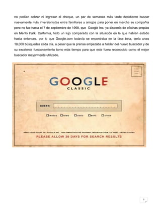 no podían cobrar ni ingresar el cheque, un par de semanas más tarde decidieron buscar
nuevamente más inversionistas entre familiares y amigos para poner en marcha su compañía
pero no fue hasta el 7 de septiembre de 1998, que Google Inc. ya disponía de oficinas propias
en Menlo Park, California, todo un lujo comparado con la situación en la que habían estado
hasta entonces, por lo que Google.com todavía se encontraba en la fase beta, tenía unas
10,000 búsquedas cada día, a pesar que la prensa empezaba a hablar del nuevo buscador y de
su excelente funcionamiento tomo más tiempo para que este fuera reconocido como el mejor
buscador mayormente utilizado.




                                                                                         3
 