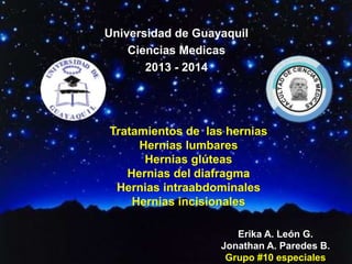 Universidad de Guayaquil 
Ciencias Medicas 
2013 - 2014 
Tratamientos de las hernias 
Hernias lumbares 
Hernias glúteas 
Hernias del diafragma 
Hernias intraabdominales 
Hernias incisionales 
Erika A. León G. 
Jonathan A. Paredes B. 
Grupo #10 especiales 
 