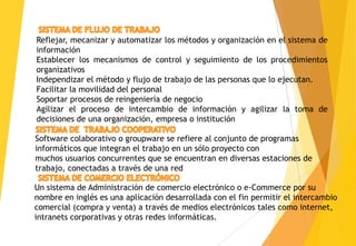 Reflejar, mecanizar y automatizar los métodos y organización en el sistema de
información
Establecer los mecanismos de control y seguimiento de los procedimientos
organizativos
Independizar el método y flujo de trabajo de las personas que lo ejecutan.
Facilitar la movilidad del personal
Soportar procesos de reingeniería de negocio
Agilizar el proceso de intercambio de información y agilizar la toma de
decisiones de una organización, empresa o institución

Software colaborativo o groupware se refiere al conjunto de programas
informáticos que integran el trabajo en un sólo proyecto con
muchos usuarios concurrentes que se encuentran en diversas estaciones de
trabajo, conectadas a través de una red

Un sistema de Administración de comercio electrónico o e-Commerce por su
nombre en inglés es una aplicación desarrollada con el fin permitir el intercambio
comercial (compra y venta) a través de medios electrónicos tales como internet,
intranets corporativas y otras redes informáticas.
 
