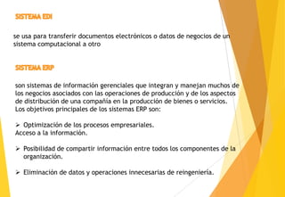 se usa para transferir documentos electrónicos o datos de negocios de un
sistema computacional a otro




son sistemas de información gerenciales que integran y manejan muchos de
los negocios asociados con las operaciones de producción y de los aspectos
de distribución de una compañía en la producción de bienes o servicios.
Los objetivos principales de los sistemas ERP son:

 Optimización de los procesos empresariales.
Acceso a la información.

 Posibilidad de compartir información entre todos los componentes de la
  organización.

 Eliminación de datos y operaciones innecesarias de reingeniería.
 