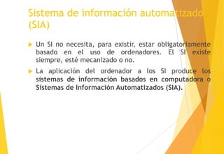 Sistema de información automatizado
(SIA)
   Un SI no necesita, para existir, estar obligatoriamente
    basado en el uso de ordenadores. El SI existe
    siempre, esté mecanizado o no.
   La aplicación del ordenador a los SI produce los
    sistemas de información basados en computadora o
    Sistemas de Información Automatizados (SIA).
 