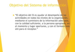 Objetivo del Sistema de información

   “El objetivo del SI es ayudar al desempeño de las
    actividades en todos los niveles de la organización,
    mediante el suministro de la información adecuada,
    con la calidad suficiente, a la persona apropiada, en
    el momento y lugar oportunos, y con el formato más
    útil para el receptor.”
 