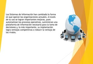 Los Sistemas de Información han cambiado la forma
en que operan las organizaciones actuales. A través
de su uso se logran importantes mejoras, pues
automatizan los procesos operativos, suministran una
plataforma de información necesaria para la toma de
decisiones y, lo más importante, su implantación
logra ventajas competitivas o reducir la ventaja de
los rivales.
 