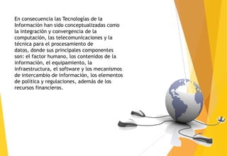 En consecuencia las Tecnologías de la
Información han sido conceptualizadas como
la integración y convergencia de la
computación, las telecomunicaciones y la
técnica para el procesamiento de
datos, donde sus principales componentes
son: el factor humano, los contenidos de la
información, el equipamiento, la
infraestructura, el software y los mecanismos
de intercambio de información, los elementos
de política y regulaciones, además de los
recursos financieros.
 