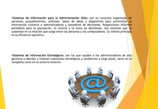 •Sistemas de Información para la Administración (SIA): son un conjunto organizado de
personas, procedimientos, software, bases de datos y dispositivos para suministrar la
información rutinaria a administradores y tomadores de decisiones. Proporcionan informes
periódicos para la planeación, el control y la toma de decisiones. Son sistemas que se
sustentan en la relación que surge entre las personas y las computadoras. Su interés principal
es la eficiencia operativa.




                                                                                                 sistematizados
                                                                                                 Clasificacion de los sistemas de informacion
•Sistemas de información Estratégicos: son los que ayudan a los administradores de alta
gerencia a abordar y resolver cuestiones estratégicas y tendencias a largo plazo, tanto en la
compañía como en su entorno exterior.
 