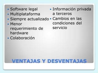  Software legal 
 Multiplataforma 
 Siempre actualizado 
 Menor 
requerimiento de 
hardware 
 Colaboración 
 Información privada 
a terceros 
 Cambios en las 
condiciones del 
servicio 
VENTAJAS Y DESVENTAJAS 
 