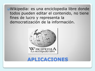 Wikipedia: es una enciclopedia libre donde 
todos pueden editar el contenido, no tiene 
fines de lucro y representa la 
democratización de la información. 
APLICACIONES 
 