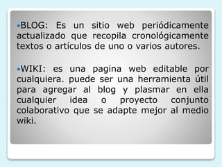 BLOG: Es un sitio web periódicamente 
actualizado que recopila cronológicamente 
textos o artículos de uno o varios autores. 
WIKI: es una pagina web editable por 
cualquiera. puede ser una herramienta útil 
para agregar al blog y plasmar en ella 
cualquier idea o proyecto conjunto 
colaborativo que se adapte mejor al medio 
wiki. 
 