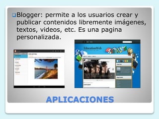 Blogger: permite a los usuarios crear y 
publicar contenidos libremente imágenes, 
textos, videos, etc. Es una pagina 
personalizada. 
APLICACIONES 
 