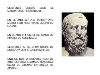 CLISTENES CRECIO BAJO EL
MANDATO DE PEISISTRATO.
EN EL ANO 527 A.C. PEISISTRATO
MURIO Y SU HIJO HIPIAS OCUPO SU
LUGAR.
EN EL ANO 514 A.C. EL HERMANO DE
HIPIAS FUE ASESINADO.
CLISTENES INTENTO UN GOLPE DE
ESTADO Y DERROCARON A HIPIAS.
UNO DE SUS OPONENTES HIJO DE
ARISTOCRATAS LLAMADO ISAGORAS
SALIO DE ATENAS EN BUSCA DE
APOYO.
 