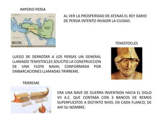 AL VER LA PROSPERIDAD DE ATENAS EL REY DARIO
DE PERSIA INTENTO INVADIR LA CIUDAD.
LUEGO DE DERROTAR A LOS PERSAS UN GENERAL
LLAMADO TEMISTOCLES SOLICITO LA CONSTRUCCION
DE UNA FLOTA NAVAL CONFORMADA POR
EMBARCACIONES LLAMADAS TRIRREME.
TRIRREME
IMPERIO PERSA
TEMISTOCLES
ERA UNA NAVE DE GUERRA INVENTADA HACIA EL SIGLO
VII A.C. QUE CONTABA CON 3 BANCOS DE REMOS
SUPERPUESTOS A DISTINTO NIVEL EN CADA FLANCO, DE
AHI SU NOMBRE.
 
