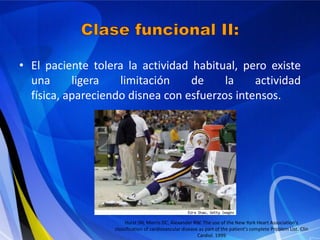 • El paciente tolera la actividad habitual, pero existe
una
ligera
limitación
de
la
actividad
física, apareciendo disnea con esfuerzos intensos.

Hurst JW, Morris DC, Alexander RW. The use of the New York Heart Association's
classification of cardiovascular disease as part of the patient's complete Problem List. Clin
Cardiol. 1999

 