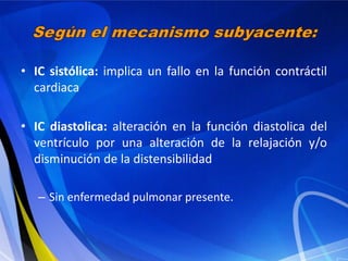 • IC sistólica: implica un fallo en la función contráctil
cardiaca
• IC diastolica: alteración en la función diastolica del
ventrículo por una alteración de la relajación y/o
disminución de la distensibilidad
– Sin enfermedad pulmonar presente.

 
