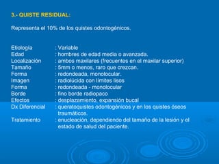 3.- QUISTE RESIDUAL:
Representa el 10% de los quistes odontogénicos.
Etiología : Variable
Edad : hombres de edad media o avanzada.
Localización : ambos maxilares (frecuentes en el maxilar superior)
Tamaño : 5mm o menos, raro que crezcan.
Forma : redondeada, monolocular.
Imagen : radiolúcida con límites lisos
Forma : redondeada - monolocular
Borde : fino borde radiopaco
Efectos : desplazamiento, expansión bucal
Dx Diferencial : queratoquistes odontogénicos y en los quistes óseos
traumáticos.
Tratamiento : enucleación, dependiendo del tamaño de la lesión y el
estado de salud del paciente.
 