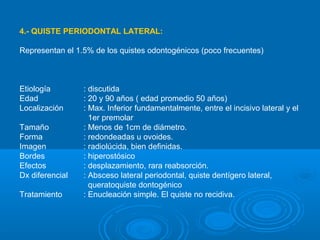 4.- QUISTE PERIODONTAL LATERAL:
Representan el 1.5% de los quistes odontogénicos (poco frecuentes)
Etiología : discutida
Edad : 20 y 90 años ( edad promedio 50 años)
Localización : Max. Inferior fundamentalmente, entre el incisivo lateral y el
1er premolar
Tamaño : Menos de 1cm de diámetro.
Forma : redondeadas u ovoides.
Imagen : radiolúcida, bien definidas.
Bordes : hiperostósico
Efectos : desplazamiento, rara reabsorción.
Dx diferencial : Absceso lateral periodontal, quiste dentígero lateral,
queratoquiste dontogénico
Tratamiento : Enucleación simple. El quiste no recidiva.
 