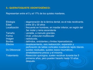 5.- QUERATOQUISTE ODONTOGÉNICO:
Representan entre el 5 y el 17% de los quistes maxilares.
Etiología : degeneración de la lámina dental, es el más recidivante.
Edad : entre 20 y 30 años
Localización : frecuente en hombres, en maxilar inferior, en región del
3er molar y rama ascendente
Tamaño : variable, a menudo grandes.
Forma : Oval, unilocular-multilocular
Imagen : radiolúcida,
Bordes : definidos, ondulantes y límites hiperostósicos.
Efectos : desplazamiento, rara reabsorción, expansión y
perforación de tablas corticales invadiendo tejido blando.
Dx Diferencial : quistes residuales, quistes óseos traumáticos,
ameloblastoma precoz y el mixoma.
Tratamiento : Resección quirúrgica, suelen recidivar durante los 5
primeros años, pero pueden hacerlo hasta 10 años
después.
 