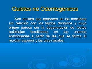 Quistes no OdontogénicosQuistes no Odontogénicos
Son quistes que aparecen en los maxilaresSon quistes que aparecen en los maxilares
sin relación con los tejidos dentarios y cuyosin relación con los tejidos dentarios y cuyo
origen parece ser la degeneración de restosorigen parece ser la degeneración de restos
epiteliales localizadas en las unionesepiteliales localizadas en las uniones
embrionarias a partir de las que se forma elembrionarias a partir de las que se forma el
maxilar superior y las alas nasales.maxilar superior y las alas nasales.
 