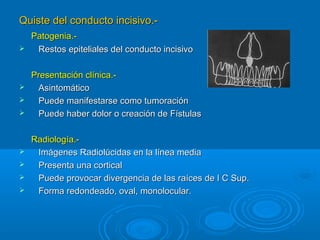Quiste del conducto incisivo.-Quiste del conducto incisivo.-
Patogenia.-Patogenia.-
 Restos epiteliales del conducto incisivoRestos epiteliales del conducto incisivo
Presentación clínica.-Presentación clínica.-
 AsintomáticoAsintomático
 Puede manifestarse como tumoraciónPuede manifestarse como tumoración
 Puede haber dolor o creación de FístulasPuede haber dolor o creación de Fístulas
Radiología.-Radiología.-
 Imágenes Radiolúcidas en la línea mediaImágenes Radiolúcidas en la línea media
 Presenta una corticalPresenta una cortical
 Puede provocar divergencia de las raíces de I C Sup.Puede provocar divergencia de las raíces de I C Sup.
 Forma redondeado, oval, monolocular.Forma redondeado, oval, monolocular.
 