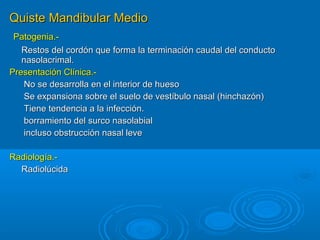 Quiste Mandibular MedioQuiste Mandibular Medio
Patogenia.-Patogenia.-
Restos del cordón que forma la terminación caudal del conductoRestos del cordón que forma la terminación caudal del conducto
nasolacrimal.nasolacrimal.
Presentación Clínica.-Presentación Clínica.-
No se desarrolla en el interior de huesoNo se desarrolla en el interior de hueso
Se expansiona sobre el suelo de vestíbulo nasal (hinchazón)Se expansiona sobre el suelo de vestíbulo nasal (hinchazón)
Tiene tendencia a la infección.Tiene tendencia a la infección.
borramiento del surco nasolabialborramiento del surco nasolabial
incluso obstrucción nasal leveincluso obstrucción nasal leve
Radiología.-Radiología.-
RadiolúcidaRadiolúcida
 