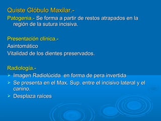 Quiste Glóbulo Maxilar.-Quiste Glóbulo Maxilar.-
Patogenia.-Patogenia.- Se forma a partir de restos atrapados en laSe forma a partir de restos atrapados en la
región de la sutura incisiva.región de la sutura incisiva.
Presentación clínica.-Presentación clínica.-
AsintomáticoAsintomático
Vitalidad de los dientes preservados.Vitalidad de los dientes preservados.
Radiología.-Radiología.-
 Imagen Radiolúcida en forma de pera invertidaImagen Radiolúcida en forma de pera invertida
 Se presenta en el Max. Sup. entre el incisivo lateral y elSe presenta en el Max. Sup. entre el incisivo lateral y el
canino.canino.
 Desplaza raícesDesplaza raíces
 