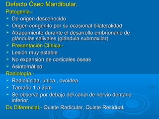 Defecto Óseo Mandibular.Defecto Óseo Mandibular.
Patogenia.-Patogenia.-
 De origen desconocidoDe origen desconocido
 Origen congénito por su ocasional bilateralidadOrigen congénito por su ocasional bilateralidad
 Atrapamiento durante el desarrollo embrionario deAtrapamiento durante el desarrollo embrionario de
glándulas salivales (glándula submaxilar)glándulas salivales (glándula submaxilar)
 Presentación Clínica.-Presentación Clínica.-
 Lesión muy estableLesión muy estable
 No expansión de corticales óseasNo expansión de corticales óseas
 Asintomático.Asintomático.
Radiología.-Radiología.-
 Radiolúcida, única , ovoideaRadiolúcida, única , ovoidea
 Tamaño 1 a 3cmTamaño 1 a 3cm
 Se observa por debajo del canal de nervio dentarioSe observa por debajo del canal de nervio dentario
inferior.inferior.
Dx Diferencial.-Dx Diferencial.- Quiste Radicular, Quiste Residual.Quiste Radicular, Quiste Residual.
 
