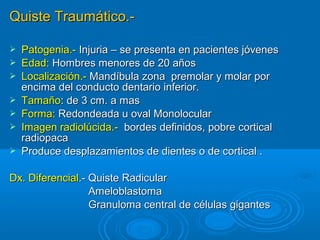 Quiste Traumático.-Quiste Traumático.-
 Patogenia.-Patogenia.- Injuria – se presenta en pacientes jóvenesInjuria – se presenta en pacientes jóvenes
 Edad:Edad: Hombres menores de 20 añosHombres menores de 20 años
 Localización.-Localización.- Mandíbula zona premolar y molar porMandíbula zona premolar y molar por
encima del conducto dentario inferior.encima del conducto dentario inferior.
 TamañoTamaño: de 3 cm. a mas: de 3 cm. a mas
 Forma:Forma: Redondeada u oval MonolocularRedondeada u oval Monolocular
 Imagen radiolúcida.-Imagen radiolúcida.- bordes definidos, pobre corticalbordes definidos, pobre cortical
radiopacaradiopaca
 Produce desplazamientos de dientes o de cortical .Produce desplazamientos de dientes o de cortical .
Dx. DiferencialDx. Diferencial.- Quiste Radicular.- Quiste Radicular
AmeloblastomaAmeloblastoma
Granuloma central de células gigantesGranuloma central de células gigantes
 