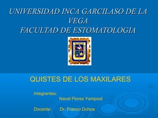 UNIVERSIDAD INCA GARCILASO DE LAUNIVERSIDAD INCA GARCILASO DE LA
VEGAVEGA
FACULTAD DE ESTOMATOLOGIAFACULTAD DE ESTOMATOLOGIA
QUISTES DE LOS MAXILARES
Integrantes:
Naval Flores Yampool
Docente: Dr. Franco Ochoa
 