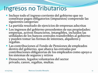 Ingresos no Tributarios
 Incluye todo el ingreso corriente del gobierno que no
constituye pagos obligatorios (impuestos) comprende las
siguientes categorias:
 La partida resultado de ejercicios de empresas adscritas
 Los ingresos del gobierno procedentes de sus propiedades:
empresas, activos financieros, intangibles, incluidos las
utilidades de los bancos centrales transferibles al gobierno
y pueden tomar las formas de intereses, alquileres y
regalías.
 Las contribuciones al Fondo de Pensiones de empleados
dentro del gobierno, que abarca las entradas por
contribuciones obligatorias de los empleados como apoyo a
los sistemas de seguros y retiros
 Donaciones, legados voluntarios del sector
privado, canon, regalías, multas.
01/04/2014 Maricruz González Monsalve 12
 