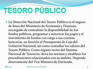  La Dirección Nacional del Tesoro Público es el órgano
de línea del Ministerio de Economía y Finanzas,
encargado de centralizar la disponibilidad de los
fondos públicos, programar y autorizar los pagos y el
movimiento de fondos con cargo a sus cuentas
bancarias, en función al Presupuesto de Caja del
Gobierno Nacional, así como custodiar los valores del
Tesoro Público. Como órgano rector del Sistema
Nacional de Tesorería, dicta las normas y establece los
procedimientos relacionados con su ámbito. Depende
directamente del Vice Ministro de Hacienda.
01/04/2014 Maricruz González Monsalve 16
 