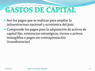  Son los pagos que se realizan para ampliar la
infraestructura nacional y económica del país.
 Comprende los pagos para la adquisición de activos de
capital fijo, existencias estratégicas, tierras o activos
intangibles o pagos sin contraprestación
(transferencias)
01/04/2014 Maricruz González Monsalve 6
 