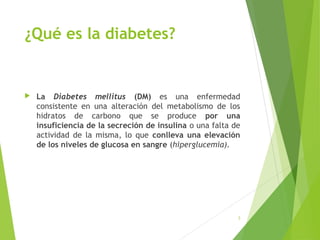 ¿Qué es la diabetes?
 La Diabetes mellitus (DM) es una enfermedad
consistente en una alteración del metabolismo de los
hidratos de carbono que se produce por una
insuficiencia de la secreción de insulina o una falta de
actividad de la misma, lo que conlleva una elevación
de los niveles de glucosa en sangre (hiperglucemia).
3
 