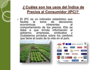 ¿Cuáles son los usos del Índice de
Precios al Consumidor (IPC)?
 El IPC es un indicador estadístico que
facilita la toma de decisiones
económicas inherentes al
comportamiento de los precios. Ello se
debe a que brinda información al
gobierno, empresas, sindicatos y
ciudadanos privados sobre los cambios
que tiene el costo de la vida en el país.
 