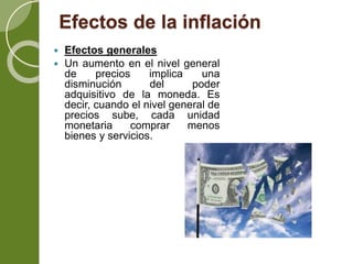 Efectos de la inflación
 Efectos generales
 Un aumento en el nivel general
de precios implica una
disminución del poder
adquisitivo de la moneda. Es
decir, cuando el nivel general de
precios sube, cada unidad
monetaria comprar menos
bienes y servicios.
 