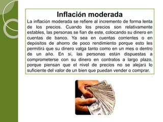 Inflación moderada
La inflación moderada se refiere al incremento de forma lenta
de los precios. Cuando los precios son relativamente
estables, las personas se fían de este, colocando su dinero en
cuentas de banco. Ya sea en cuentas corrientes o en
depósitos de ahorro de poco rendimiento porque esto les
permitirá que su dinero valga tanto como en un mes o dentro
de un año. En sí, las personas están dispuestas a
comprometerse con su dinero en contratos a largo plazo,
porque piensan que el nivel de precios no se alejará lo
suficiente del valor de un bien que puedan vender o comprar.
 